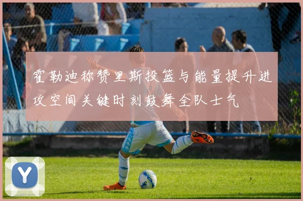 霍勒迪称赞里斯投篮与能量提升进攻空间关键时刻鼓舞全队士气