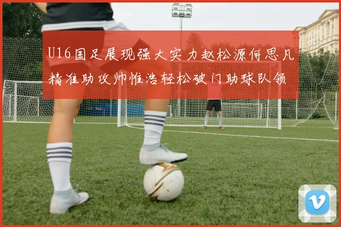 U16国足展现强大实力赵松源何思凡精准助攻帅惟浩轻松破门助球队领先
