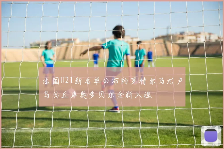 法国U21新名单公布约罗特尔马尤卢乌戈丘库奥多贝尔全新入选