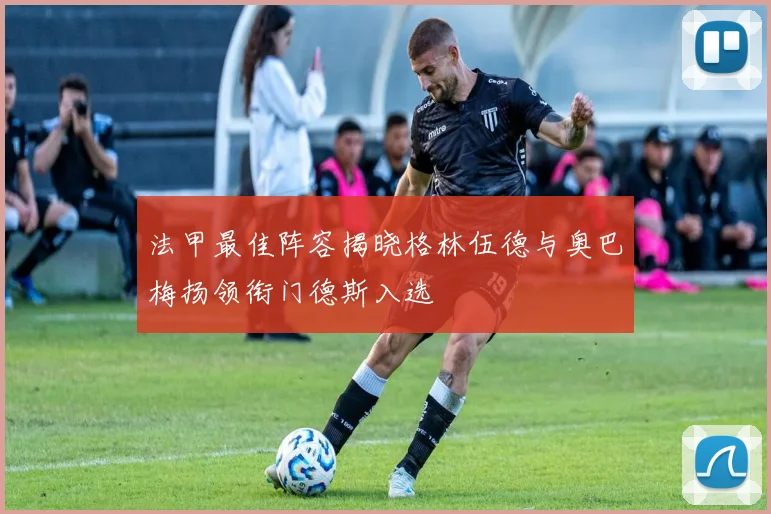 法甲最佳阵容揭晓格林伍德与奥巴梅扬领衔门德斯入选