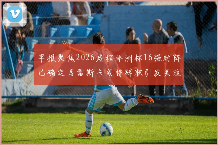 早报聚焦2026启程非洲杯16强对阵已确定马雷斯卡或将辞职引发关注