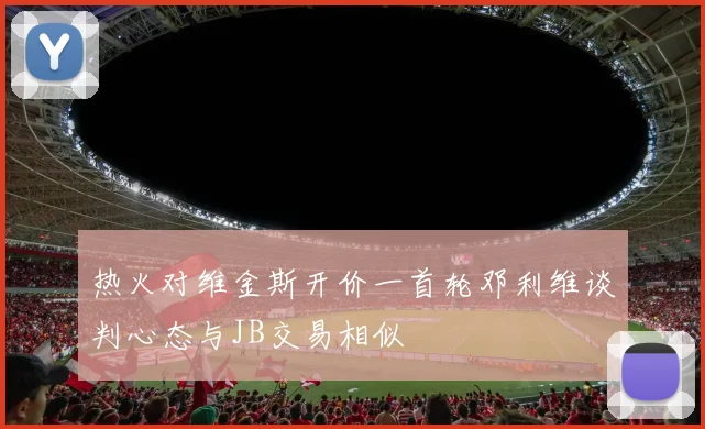 热火对维金斯开价一首轮邓利维谈判心态与JB交易相似