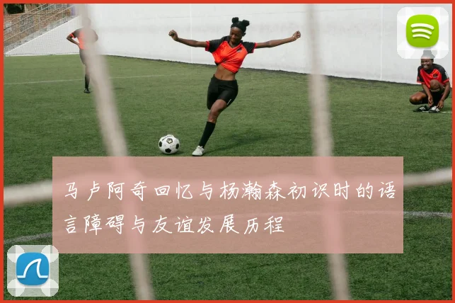 马卢阿奇回忆与杨瀚森初识时的语言障碍与友谊发展历程