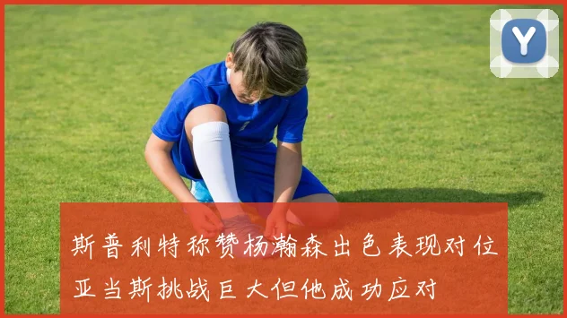 斯普利特称赞杨瀚森出色表现对位亚当斯挑战巨大但他成功应对