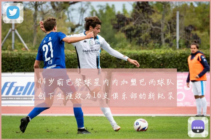 44岁前巴黎球星内内加盟巴丙球队创下生涯效力16支俱乐部的新纪录