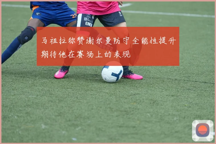 马祖拉称赞谢尔曼防守全能性提升期待他在赛场上的表现