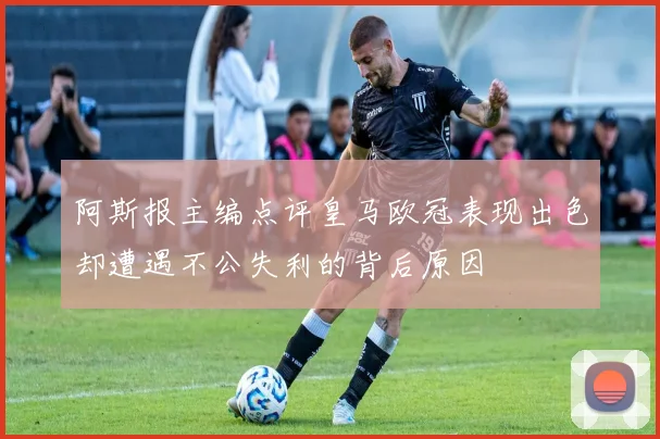 阿斯报主编点评皇马欧冠表现出色却遭遇不公失利的背后原因