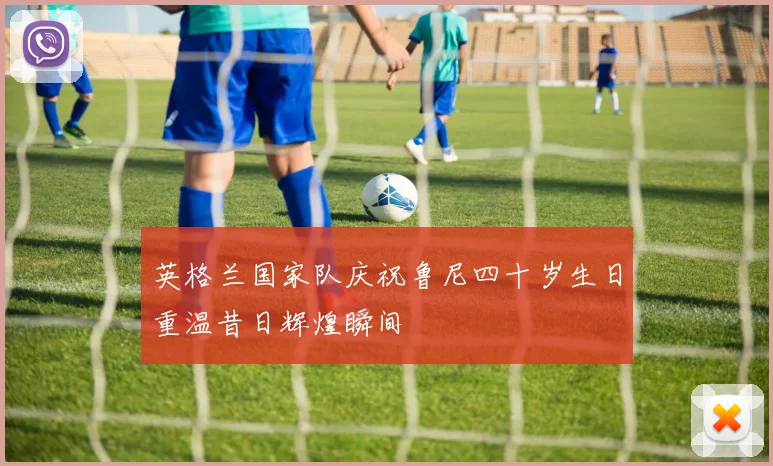 英格兰国家队庆祝鲁尼四十岁生日重温昔日辉煌瞬间