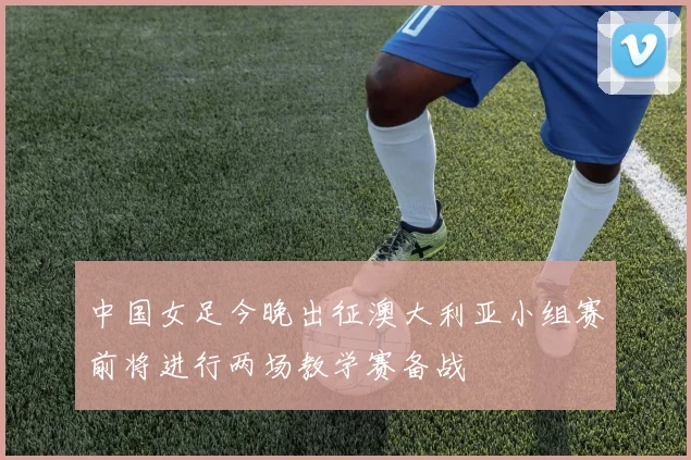 中国女足今晚出征澳大利亚小组赛前将进行两场教学赛备战