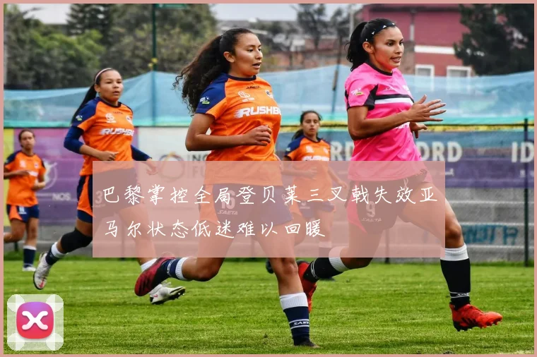 巴黎掌控全局登贝莱三叉戟失效亚马尔状态低迷难以回暖