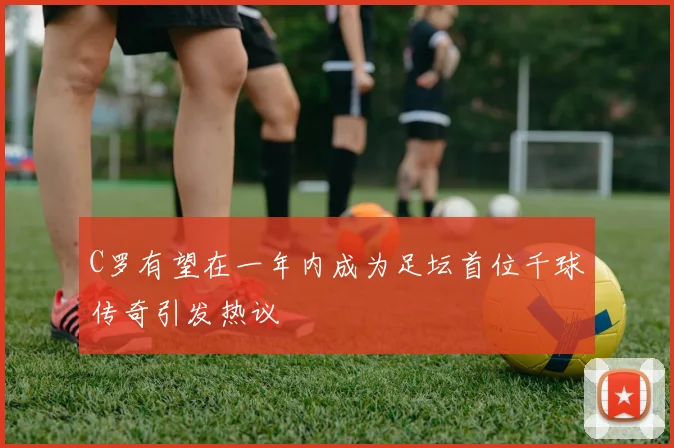 C罗有望在一年内成为足坛首位千球传奇引发热议