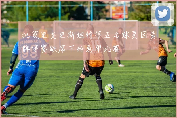 托莫里克里斯坦特等五名球员因黄牌停赛缺席下轮意甲比赛