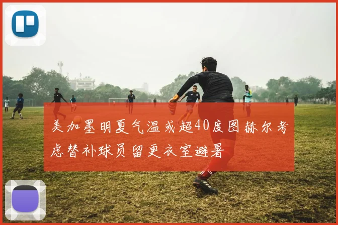美加墨明夏气温或超40度图赫尔考虑替补球员留更衣室避暑