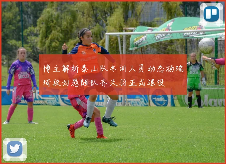 博主解析泰山队冬训人员动态杨瑞琦段刘愚随队齐天羽正式退役