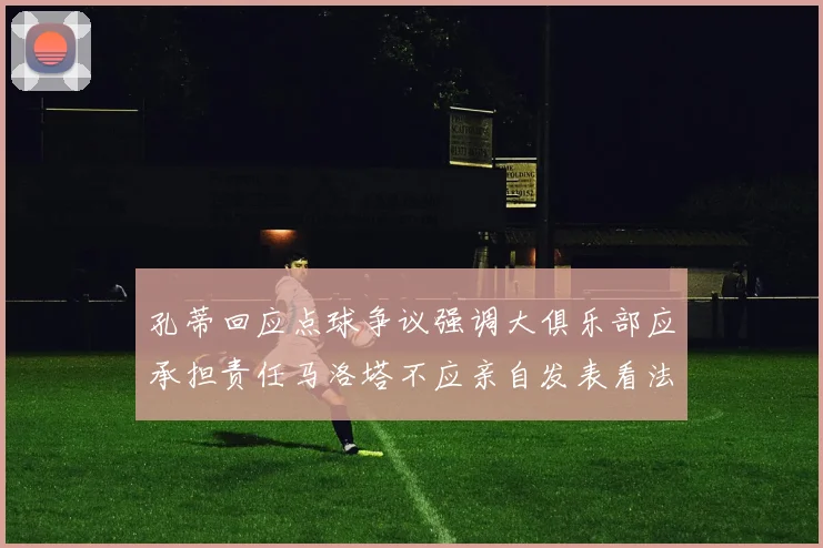 孔蒂回应点球争议强调大俱乐部应承担责任马洛塔不应亲自发表看法