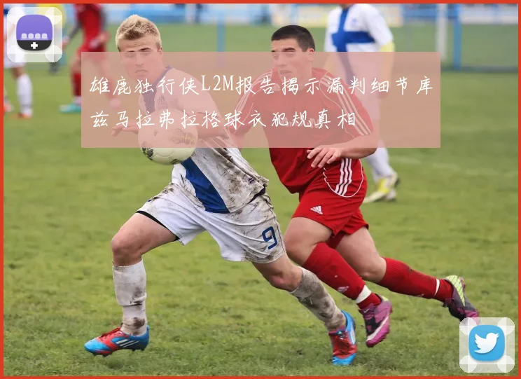 雄鹿独行侠L2M报告揭示漏判细节库兹马拉弗拉格球衣犯规真相