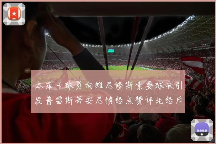 本菲卡球员向维尼修斯索要球衣引发普雷斯蒂安尼愤怒点赞评论怒斥队友
