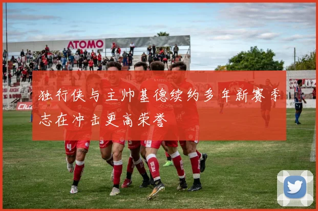 独行侠与主帅基德续约多年新赛季志在冲击更高荣誉