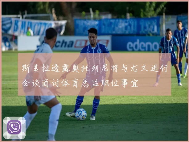斯基拉透露奥托利尼将与尤文进行会谈商讨体育总监职位事宜