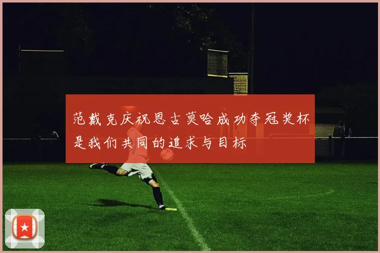 范戴克庆祝恩古莫哈成功夺冠奖杯是我们共同的追求与目标