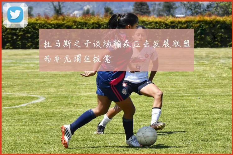 杜马斯之子谈杨瀚森应去发展联盟而非无谓坐板凳