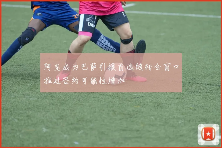 阿克成为巴萨引援首选随转会窗口推进签约可能性增加